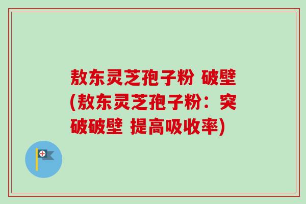 敖东灵芝孢子粉 破壁(敖东灵芝孢子粉：突破破壁 提高吸收率)