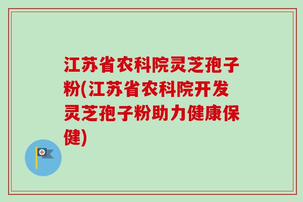 江苏省农科院灵芝孢子粉(江苏省农科院开发灵芝孢子粉助力健康保健)