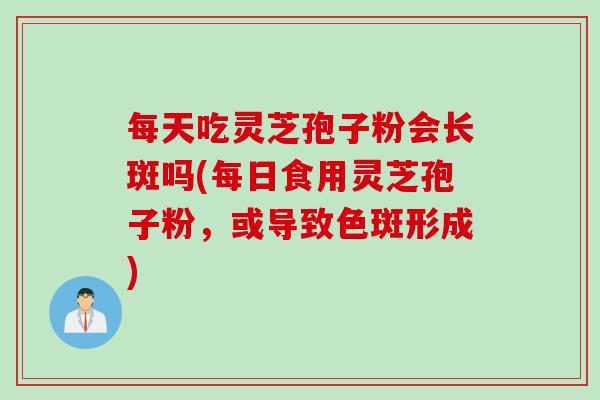 每天吃灵芝孢子粉会长斑吗(每日食用灵芝孢子粉，或导致色斑形成)