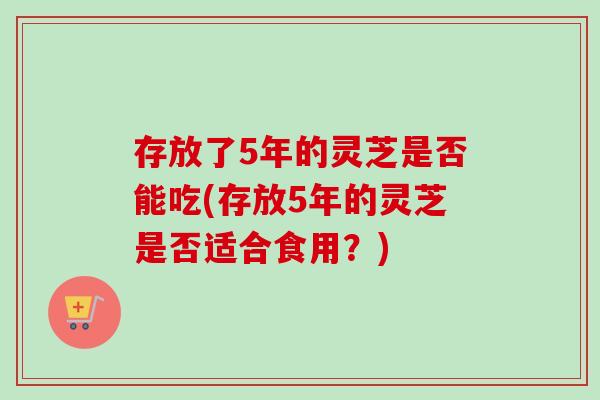 存放了5年的灵芝是否能吃(存放5年的灵芝是否适合食用？)