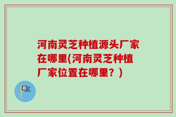 河南灵芝种植源头厂家在哪里(河南灵芝种植厂家位置在哪里？)