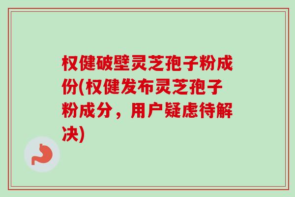 权健破壁灵芝孢子粉成份(权健发布灵芝孢子粉成分，用户疑虑待解决)