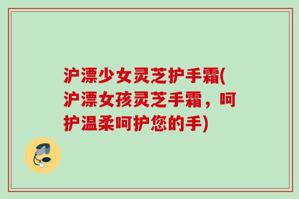 沪漂少女灵芝护手霜(沪漂女孩灵芝手霜，呵护温柔呵护您的手)