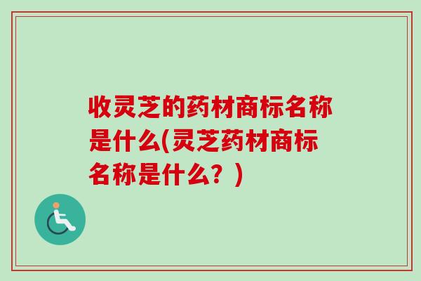 收灵芝的药材商标名称是什么(灵芝药材商标名称是什么？)