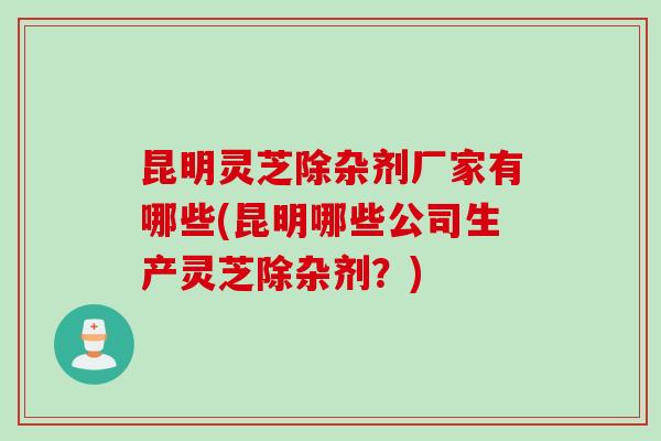 昆明灵芝除杂剂厂家有哪些(昆明哪些公司生产灵芝除杂剂？)