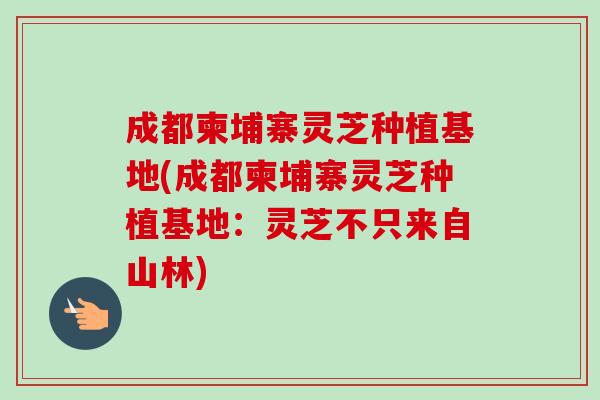 成都柬埔寨灵芝种植基地(成都柬埔寨灵芝种植基地：灵芝不只来自山林)