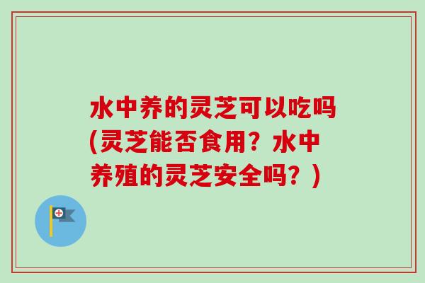 水中养的灵芝可以吃吗(灵芝能否食用？水中养殖的灵芝安全吗？)