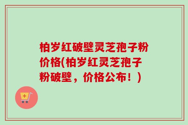 柏岁红破壁灵芝孢子粉价格(柏岁红灵芝孢子粉破壁，价格公布！)