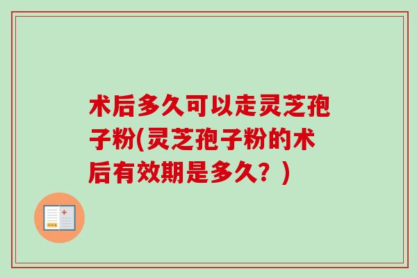 术后多久可以走灵芝孢子粉(灵芝孢子粉的术后有效期是多久？)