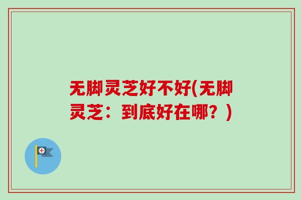 无脚灵芝好不好(无脚灵芝：到底好在哪？)