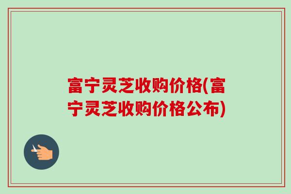 富宁灵芝收购价格(富宁灵芝收购价格公布)