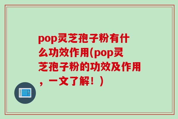 pop灵芝孢子粉有什么功效作用(pop灵芝孢子粉的功效及作用，一文了解！)