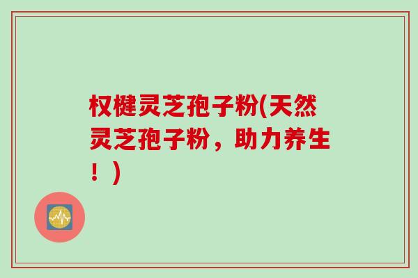 权楗灵芝孢子粉(天然灵芝孢子粉，助力养生！)