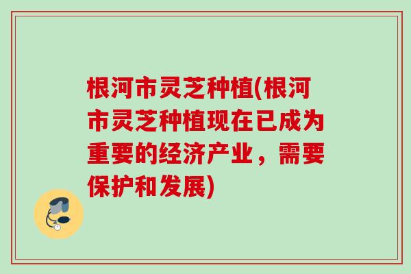 根河市灵芝种植(根河市灵芝种植现在已成为重要的经济产业，需要保护和发展)