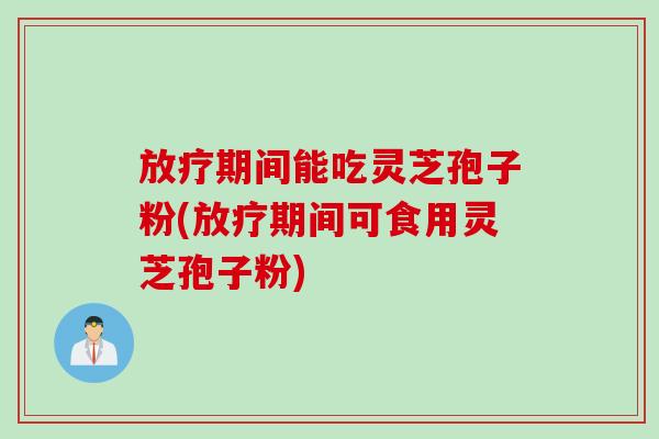 放疗期间能吃灵芝孢子粉(放疗期间可食用灵芝孢子粉)