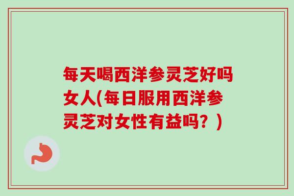 每天喝西洋参灵芝好吗女人(每日服用西洋参灵芝对女性有益吗？)