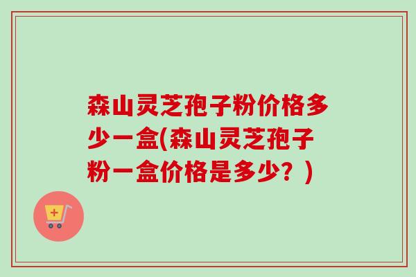 森山灵芝孢子粉价格多少一盒(森山灵芝孢子粉一盒价格是多少？)