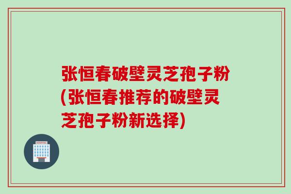 张恒春破壁灵芝孢子粉(张恒春推荐的破壁灵芝孢子粉新选择) 张恒春破壁灵芝孢子粉(张恒春推荐的破壁灵芝孢子粉新选择)