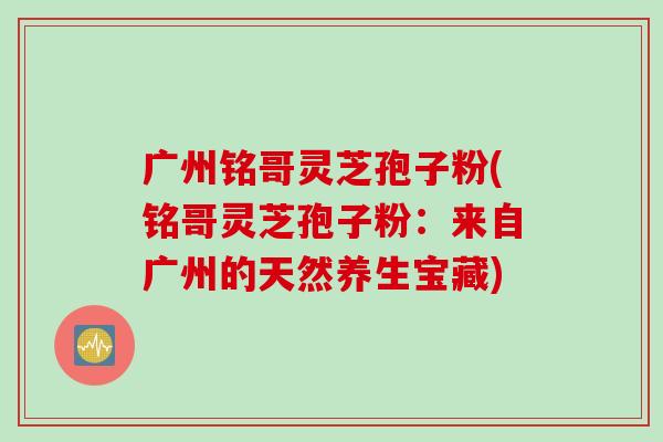 广州铭哥灵芝孢子粉(铭哥灵芝孢子粉：来自广州的天然养生宝藏)