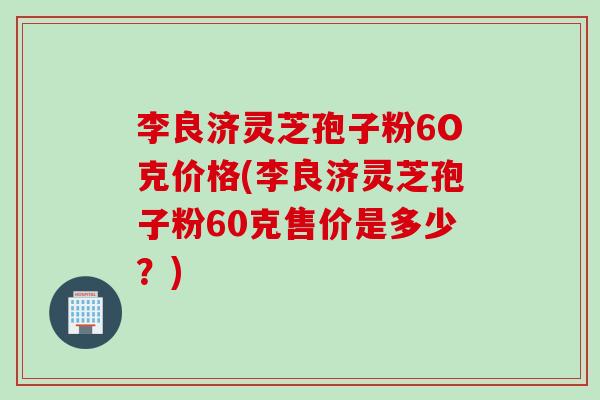 李良济灵芝孢子粉6O克价格(李良济灵芝孢子粉60克售价是多少？)