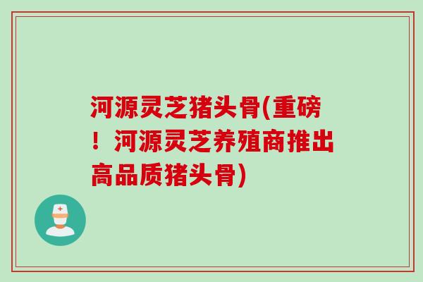 河源灵芝猪头骨(重磅！河源灵芝养殖商推出高品质猪头骨)