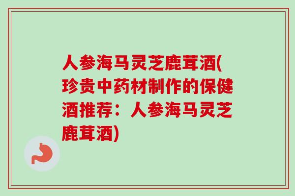 人参海马灵芝鹿茸酒(珍贵材制作的保健酒推荐:人参海马灵芝鹿茸酒) 人参海马灵芝鹿茸酒(珍贵材制作的保健酒推荐:人参海马灵芝鹿茸酒)