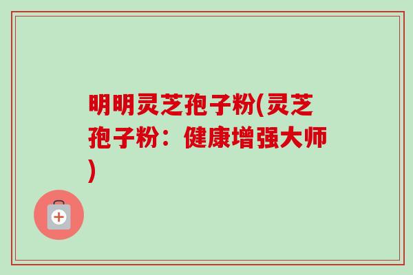 明明灵芝孢子粉(灵芝孢子粉：健康增强大师)