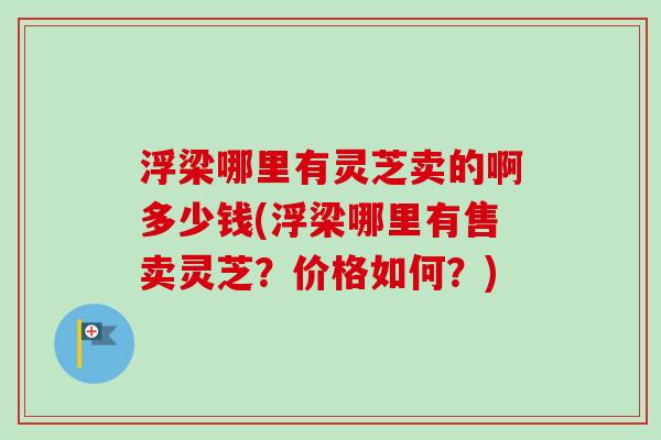 浮梁哪里有灵芝卖的啊多少钱(浮梁哪里有售卖灵芝？价格如何？)