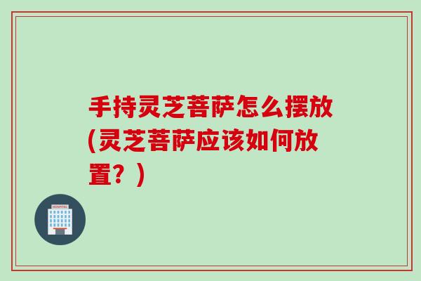 手持灵芝菩萨怎么摆放(灵芝菩萨应该如何放置？)
