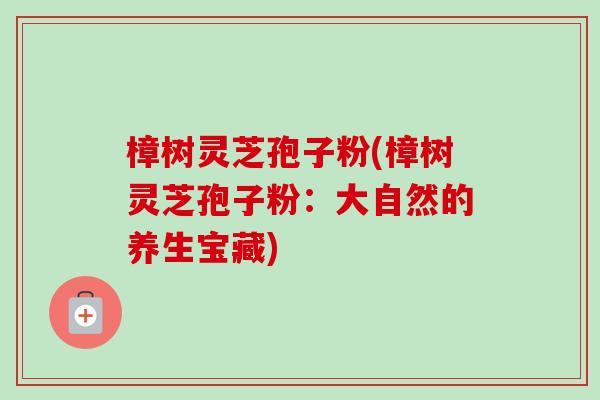 樟树灵芝孢子粉(樟树灵芝孢子粉：大自然的养生宝藏)