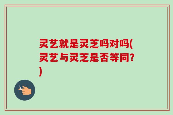 灵艺就是灵芝吗对吗(灵艺与灵芝是否等同？)