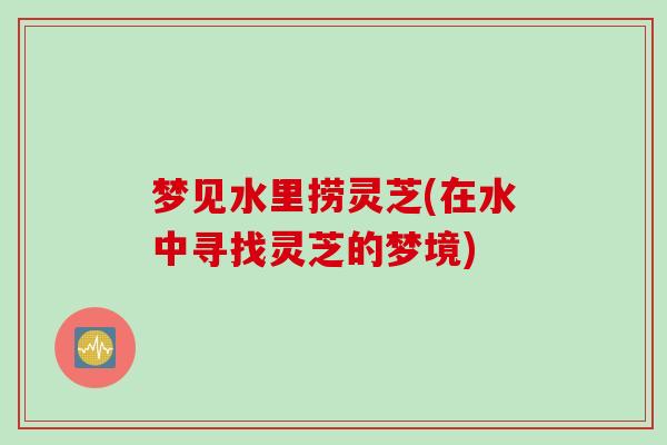 梦见水里捞灵芝(在水中寻找灵芝的梦境)