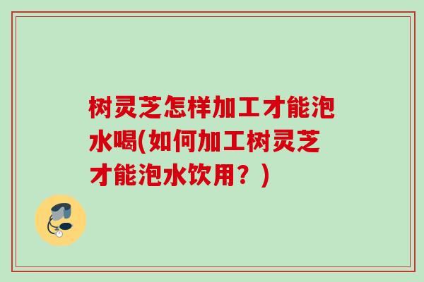 树灵芝怎样加工才能泡水喝(如何加工树灵芝才能泡水饮用？)