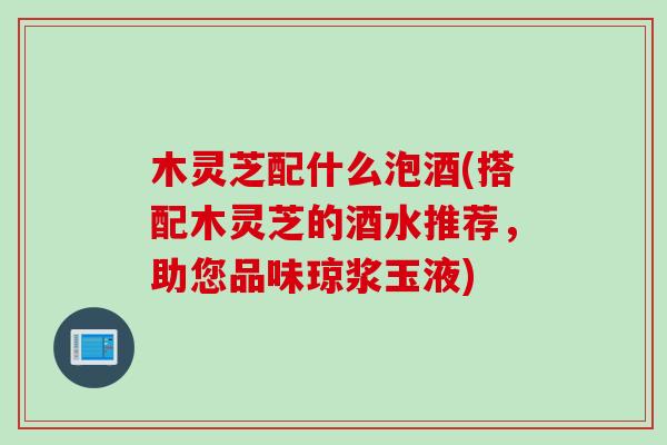 木灵芝配什么泡酒(搭配木灵芝的酒水推荐，助您品味琼浆玉液)