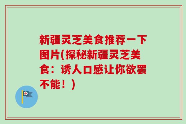 新疆灵芝美食推荐一下图片(探秘新疆灵芝美食：诱人口感让你欲罢不能！)