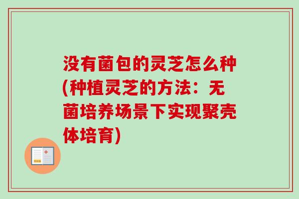没有菌包的灵芝怎么种(种植灵芝的方法：无菌培养场景下实现聚壳体培育)
