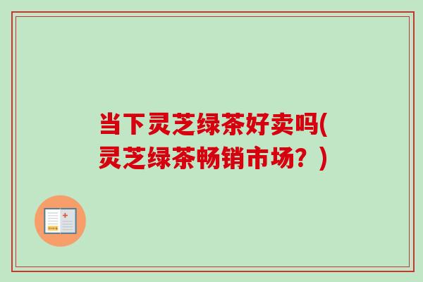 当下灵芝绿茶好卖吗(灵芝绿茶畅销市场？)