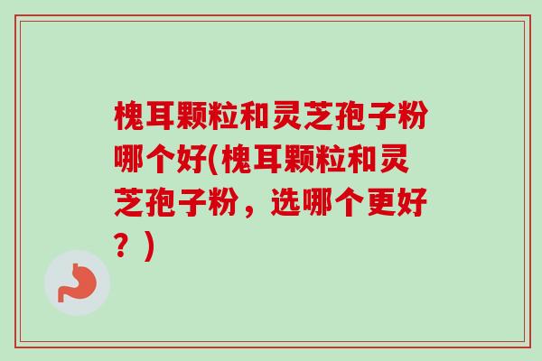 槐耳颗粒和灵芝孢子粉哪个好(槐耳颗粒和灵芝孢子粉，选哪个更好？)