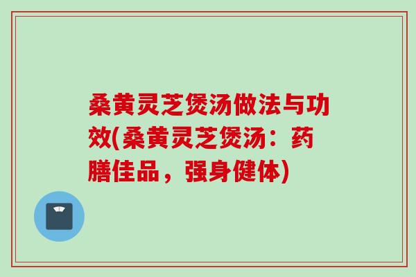 桑黄灵芝煲汤做法与功效(桑黄灵芝煲汤：药膳佳品，强身健体)