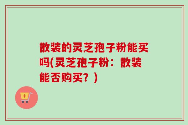 散装的灵芝孢子粉能买吗(灵芝孢子粉：散装能否购买？)