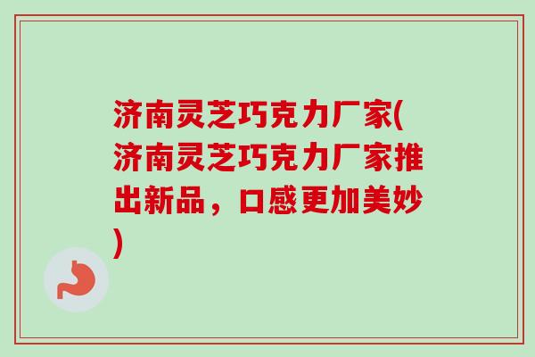 济南灵芝巧克力厂家(济南灵芝巧克力厂家推出新品，口感更加美妙)