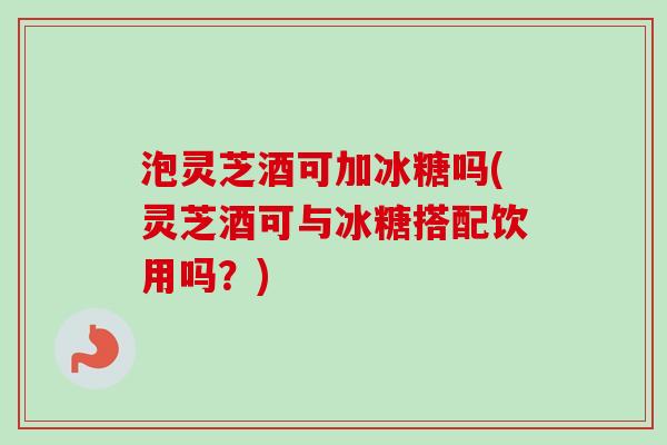 泡灵芝酒可加冰糖吗(灵芝酒可与冰糖搭配饮用吗？)