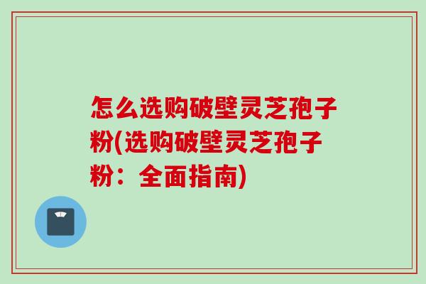 怎么选购破壁灵芝孢子粉(选购破壁灵芝孢子粉：全面指南)
