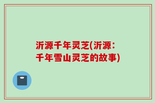 沂源千年灵芝(沂源：千年雪山灵芝的故事)