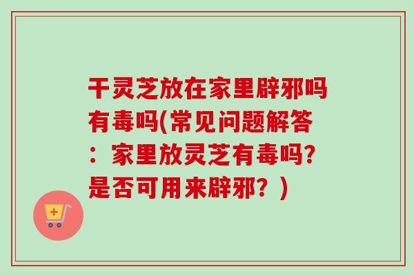 干灵芝放在家里辟邪吗有毒吗(常见问题解答：家里放灵芝有毒吗？是否可用来辟邪？)