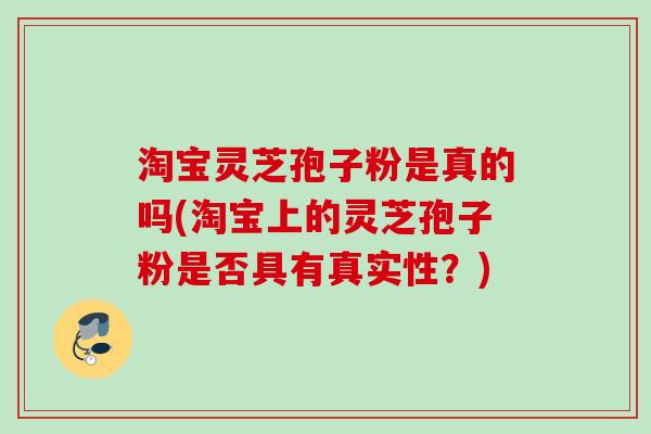 淘宝灵芝孢子粉是真的吗(淘宝上的灵芝孢子粉是否具有真实性？)