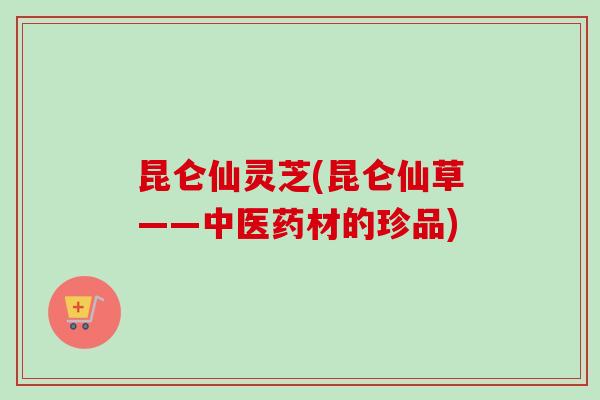 昆仑仙灵芝(昆仑仙草——中医药材的珍品)