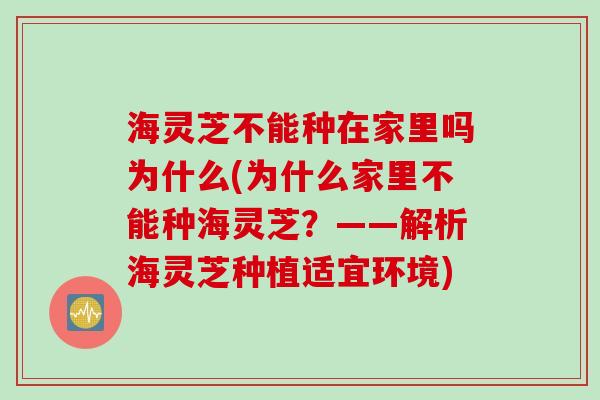 海灵芝不能种在家里吗为什么(为什么家里不能种海灵芝？——解析海灵芝种植适宜环境)