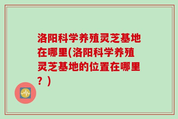 洛阳科学养殖灵芝基地在哪里(洛阳科学养殖灵芝基地的位置在哪里？)