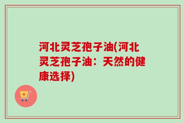 河北灵芝孢子油(河北灵芝孢子油：天然的健康选择)